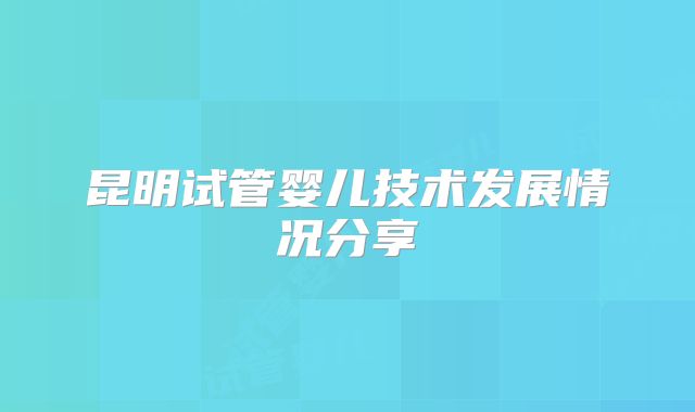 昆明试管婴儿技术发展情况分享