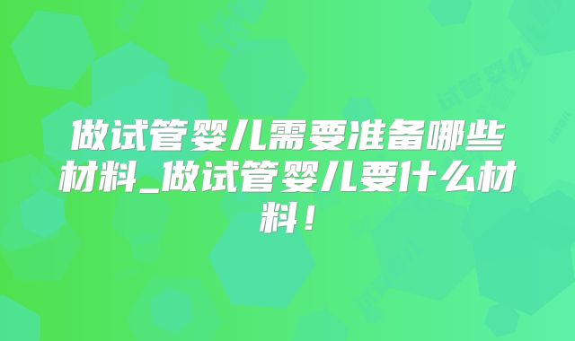 做试管婴儿需要准备哪些材料_做试管婴儿要什么材料！