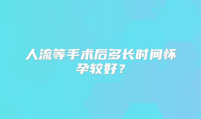 人流等手术后多长时间怀孕较好？
