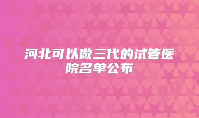 河北可以做三代的试管医院名单公布