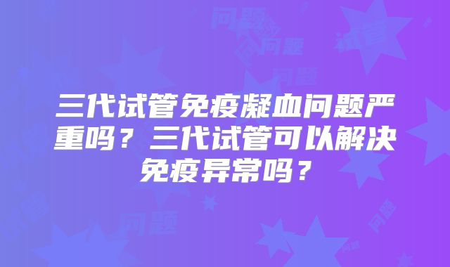 三代试管免疫凝血问题严重吗？三代试管可以解决免疫异常吗？