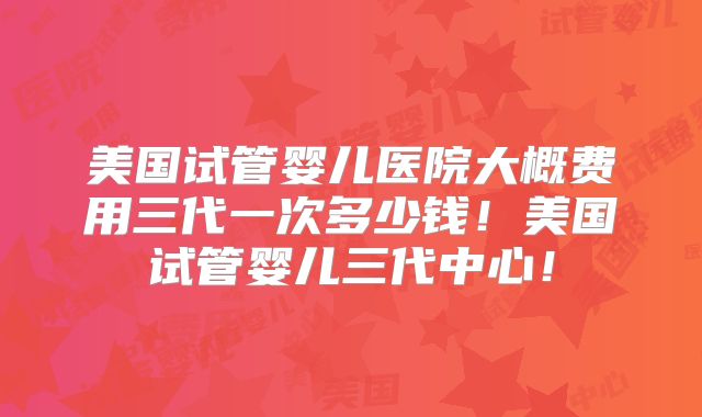 美国试管婴儿医院大概费用三代一次多少钱!美国试管婴儿三代中心!
