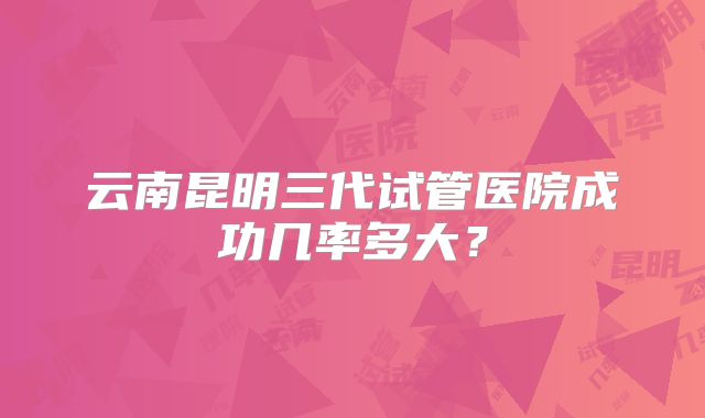 云南昆明三代试管医院成功几率多大？
