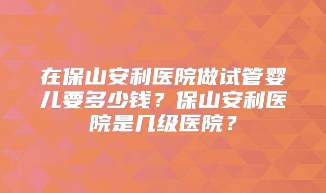 在保山安利医院做试管婴儿要多少钱？保山安利医院是几级医院？