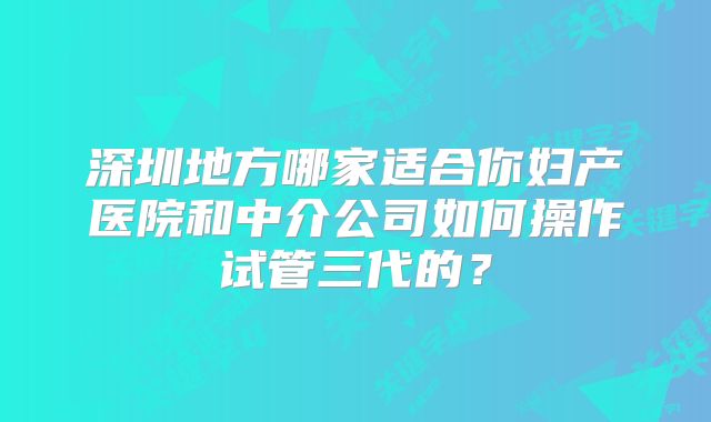 深圳地方哪家适合你妇产医院和中介公司如何操作试管三代的？