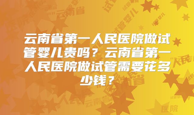 云南省第一人民医院做试管婴儿贵吗？云南省第一人民医院做试管需要花多少钱？