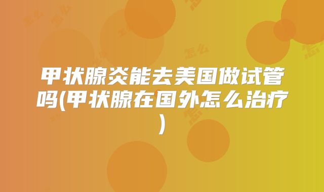 甲状腺炎能去美国做试管吗(甲状腺在国外怎么治疗)