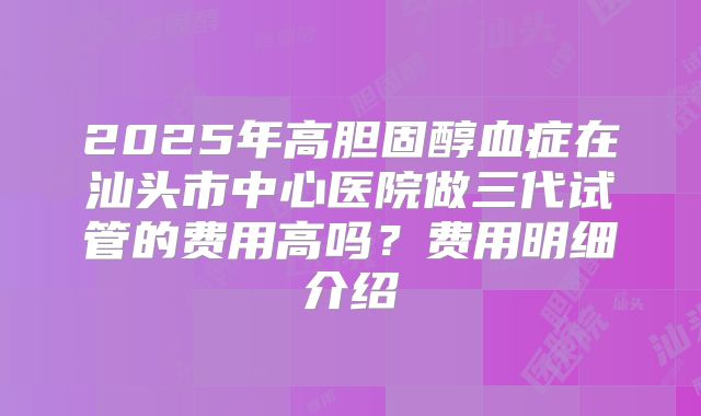 2025年高胆固醇血症在汕头市中心医院做三代试管的费用高吗？费用明细介绍