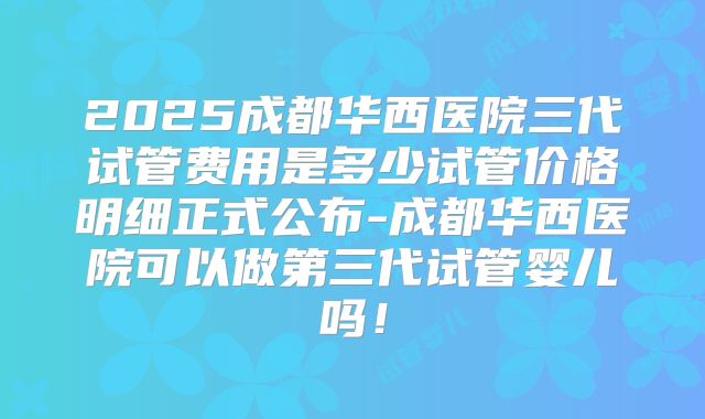 2025成都华西医院三代试管费用是多少试管价格明细正式公布-成都华西医院可以做第三代试管婴儿吗！