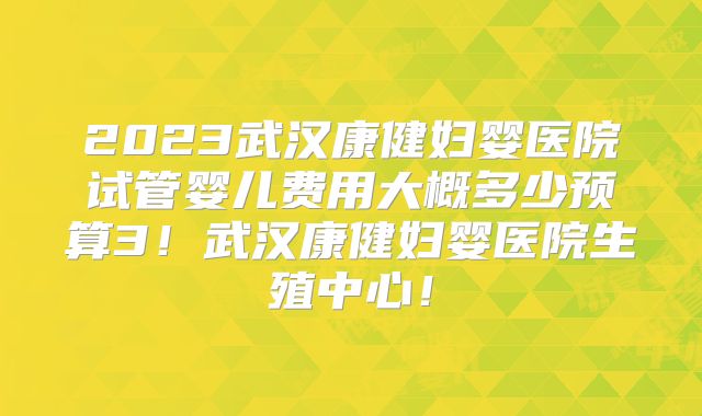 2023武汉康健妇婴医院试管婴儿费用大概多少预算3！武汉康健妇婴医院生殖中心！