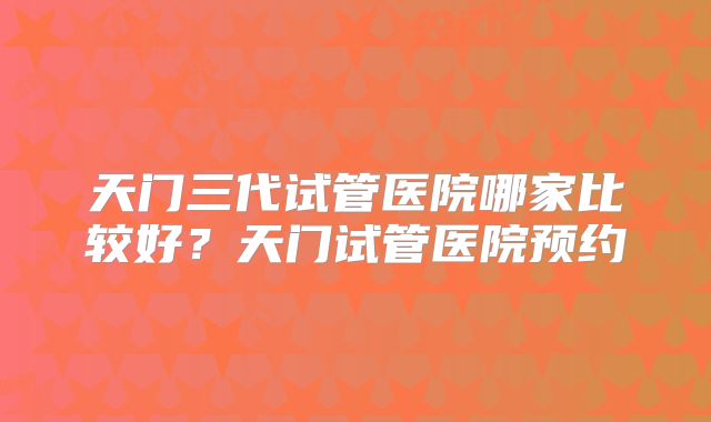 天门三代试管医院哪家比较好？天门试管医院预约