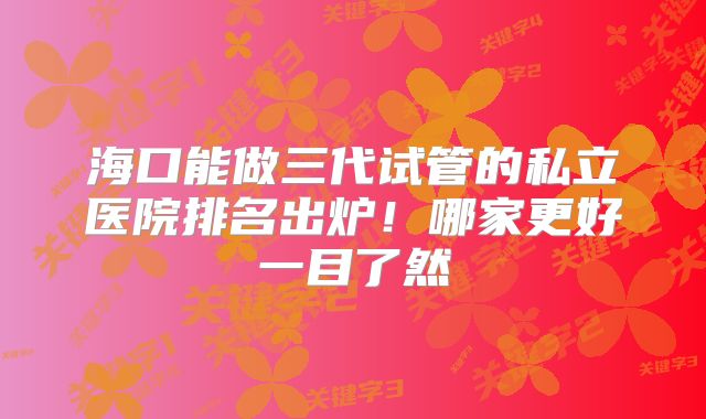 海口能做三代试管的私立医院排名出炉！哪家更好一目了然