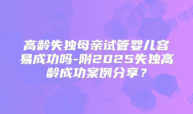 高龄失独母亲试管婴儿容易成功吗-附2025失独高龄成功案例分享？