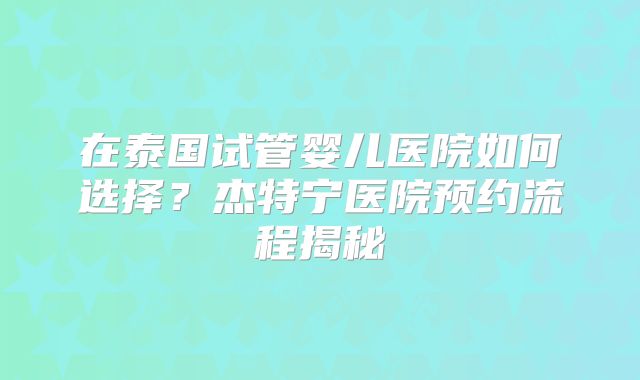 在泰国试管婴儿医院如何选择？杰特宁医院预约流程揭秘