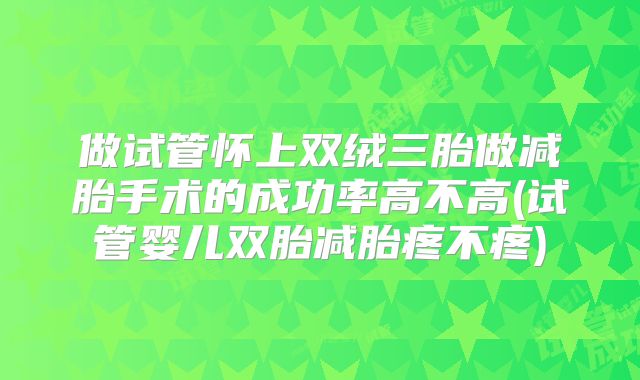 做试管怀上双绒三胎做减胎手术的成功率高不高(试管婴儿双胎减胎疼不疼)