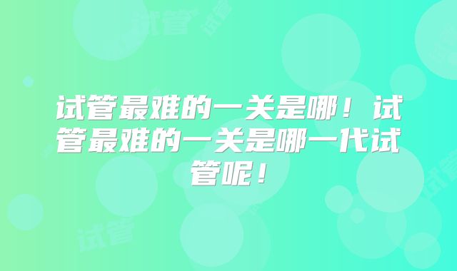 试管最难的一关是哪！试管最难的一关是哪一代试管呢！