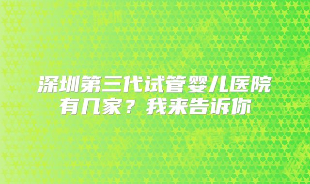 深圳第三代试管婴儿医院有几家？我来告诉你