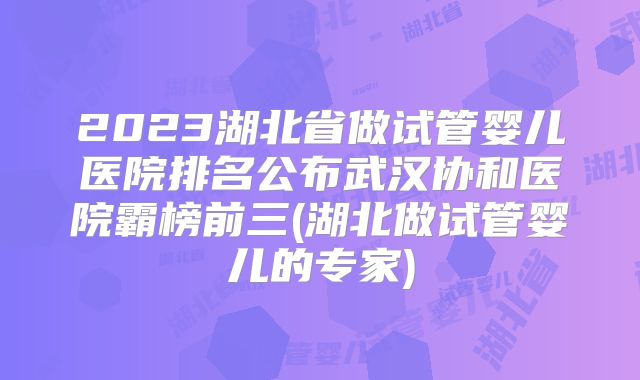 2023湖北省做试管婴儿医院排名公布武汉协和医院霸榜前三(湖北做试管婴儿的专家)