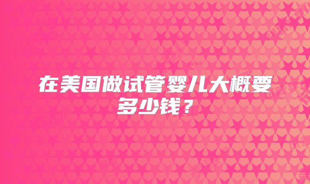 在美国做试管婴儿大概要多少钱?