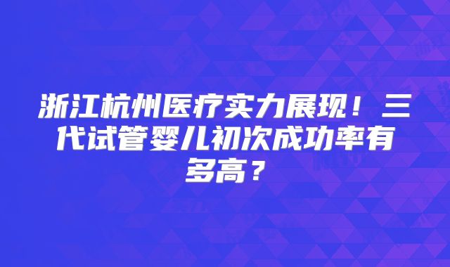 浙江杭州医疗实力展现！三代试管婴儿初次成功率有多高？