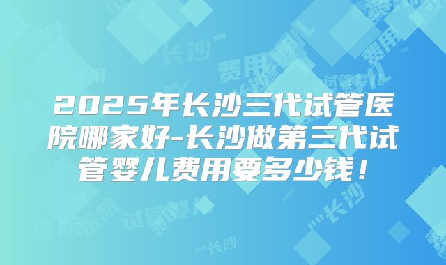 2025年长沙三代试管医院哪家好-长沙做第三代试管婴儿费用要多少钱!