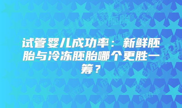试管婴儿成功率：新鲜胚胎与冷冻胚胎哪个更胜一筹？