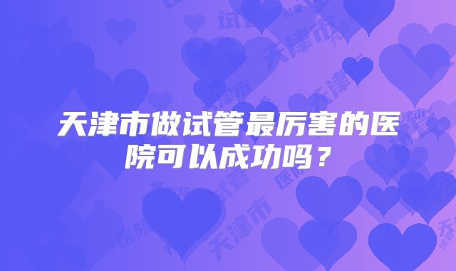 天津市做试管最厉害的医院可以成功吗？
