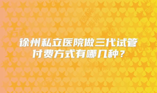 徐州私立医院做三代试管付费方式有哪几种?