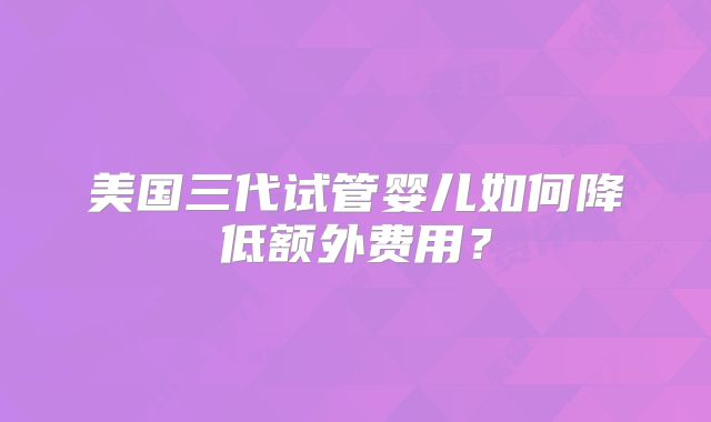 美国三代试管婴儿如何降低额外费用?
