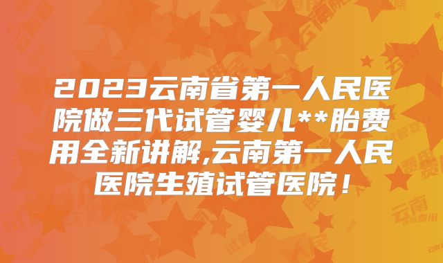 2023云南省第一人民医院做三代试管婴儿**胎费用全新讲解,云南第一人民医院生殖试管医院!