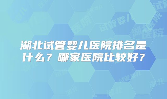 湖北试管婴儿医院排名是什么？哪家医院比较好？