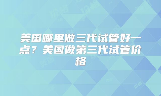美国哪里做三代试管好一点？美国做第三代试管价格