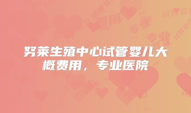 努莱生殖中心试管婴儿大概费用，专业医院