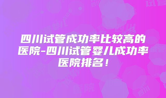 四川试管成功率比较高的医院-四川试管婴儿成功率医院排名！