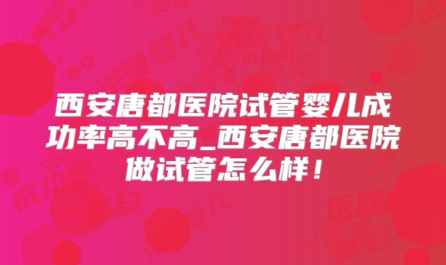 西安唐都医院试管婴儿成功率高不高_西安唐都医院做试管怎么样！