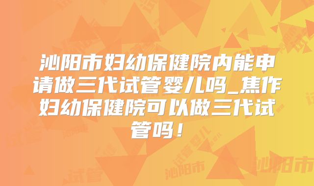 沁阳市妇幼保健院内能申请做三代试管婴儿吗_焦作妇幼保健院可以做三代试管吗！