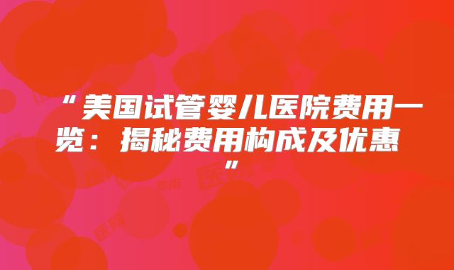 “美国试管婴儿医院费用一览：揭秘费用构成及优惠”