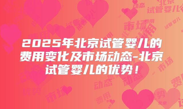 2025年北京试管婴儿的费用变化及市场动态-北京试管婴儿的优势！