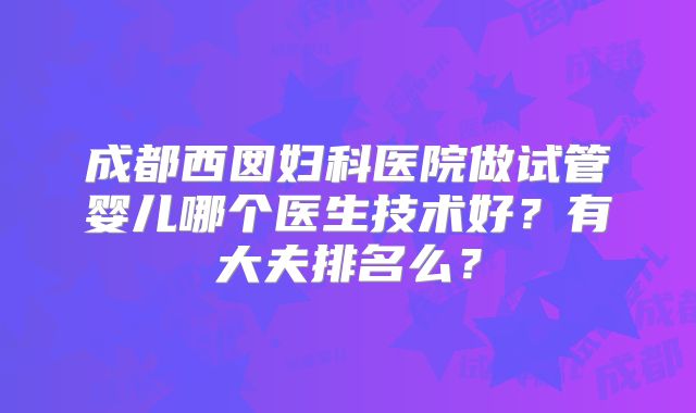 成都西囡妇科医院做试管婴儿哪个医生技术好？有大夫排名么？