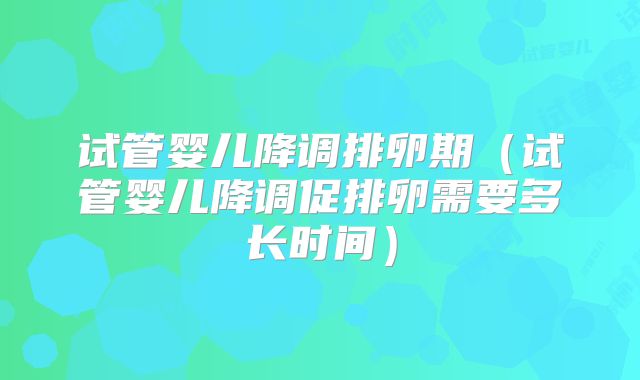 试管婴儿降调排卵期（试管婴儿降调促排卵需要多长时间）