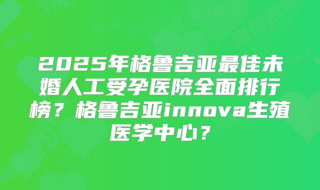 2025年格鲁吉亚最佳未婚人工受孕医院全面排行榜？格鲁吉亚innova生殖医学中心？
