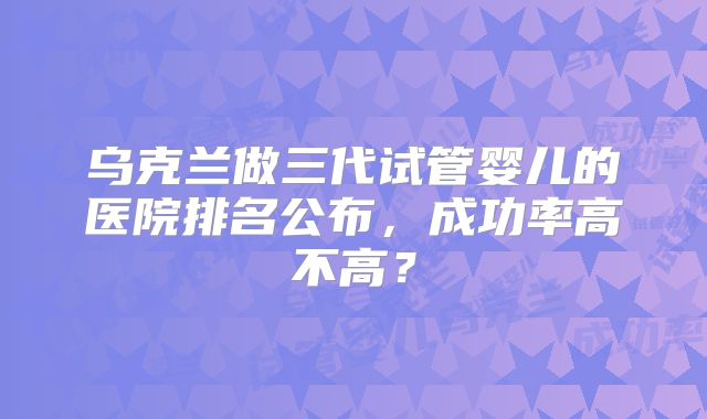 乌克兰做三代试管婴儿的医院排名公布,成功率高不高?