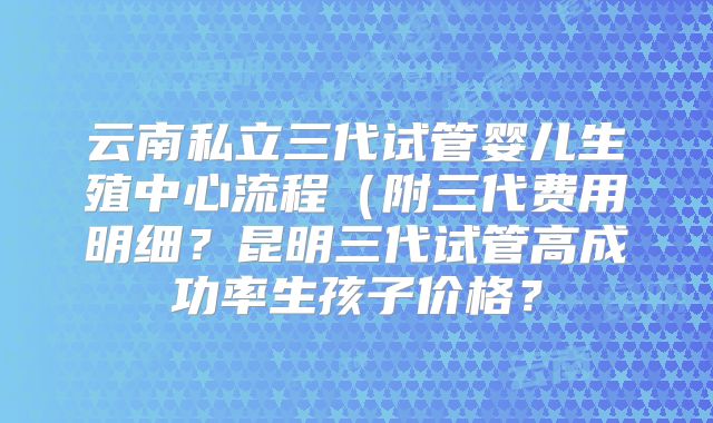 云南私立三代试管婴儿生殖中心流程（附三代费用明细？昆明三代试管高成功率生孩子价格？