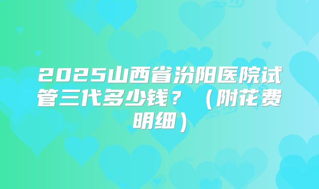 2025山西省汾阳医院试管三代多少钱？（附花费明细）
