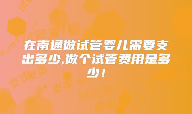 在南通做试管婴儿需要支出多少,做个试管费用是多少！