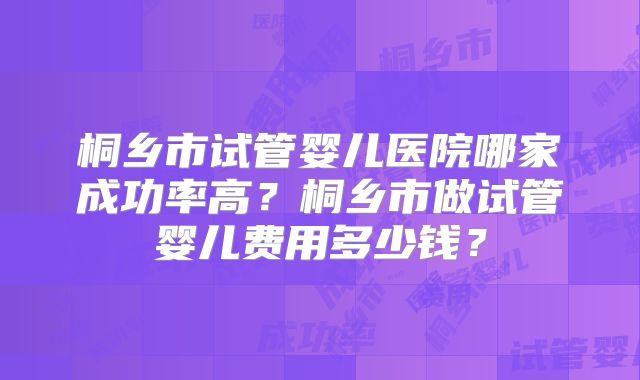 桐乡市试管婴儿医院哪家成功率高？桐乡市做试管婴儿费用多少钱？