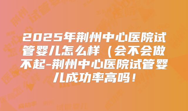 2025年荆州中心医院试管婴儿怎么样（会不会做不起-荆州中心医院试管婴儿成功率高吗！