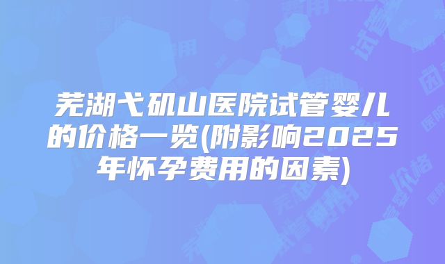 芜湖弋矶山医院试管婴儿的价格一览(附影响2025年怀孕费用的因素)