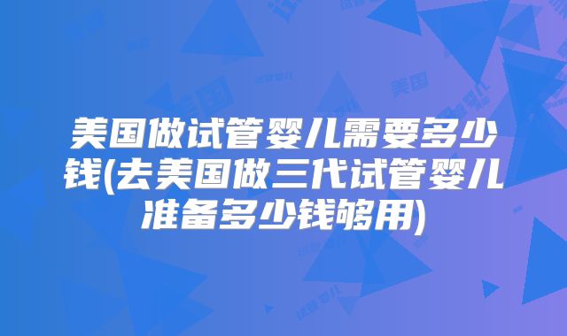 美国做试管婴儿需要多少钱(去美国做三代试管婴儿准备多少钱够用)