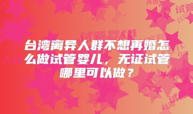 台湾离异人群不想再婚怎么做试管婴儿，无证试管哪里可以做？